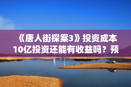《唐人街探案3》投资成本10亿投资还能有收益吗？预计多少票房(唐人街探案3在线观看免费版1080p)