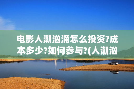 电影人潮汹涌怎么投资?成本多少?如何参与?(人潮汹涌电影桥段)