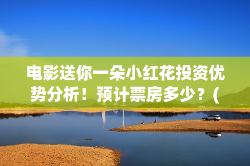 电影送你一朵小红花投资优势分析！预计票房多少？(电影送你一朵小红花豆瓣评分)
