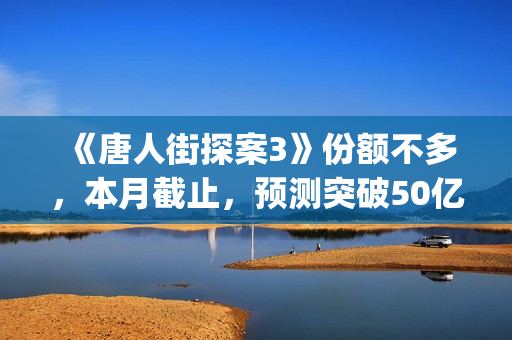 《唐人街探案3》份额不多，本月截止，预测突破50亿！(《唐人街探案3》高清在线观看)