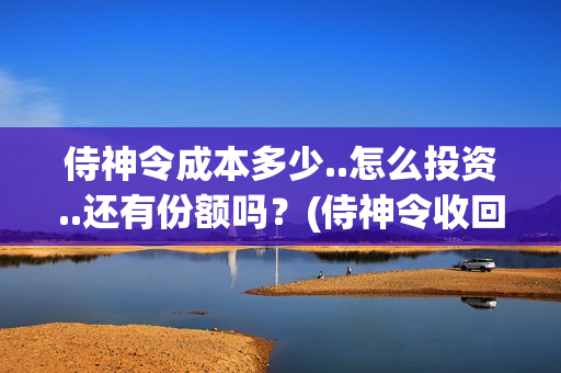 侍神令成本多少..怎么投资..还有份额吗？(侍神令收回成本了吗)