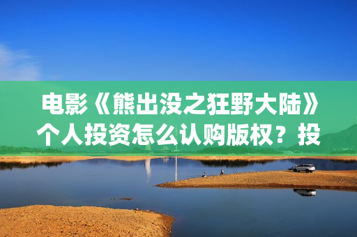 电影《熊出没之狂野大陆》个人投资怎么认购版权？投资资金安全吗？能再创新票房吗？(电影熊出没之重返地球)