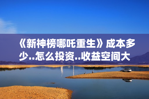 《新神榜哪吒重生》成本多少..怎么投资..收益空间大吗?(新神榜哪吒重生粤语版)