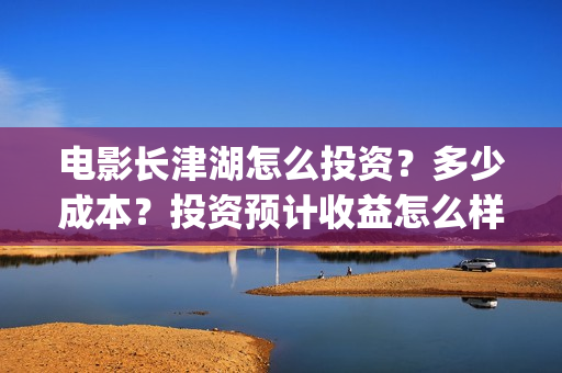 电影长津湖怎么投资？多少成本？投资预计收益怎么样？(电影长津湖怎么下线了)