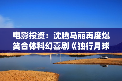 电影投资：沈腾马丽再度爆笑合体科幻喜剧《独行月球》(沈腾电影公司)
