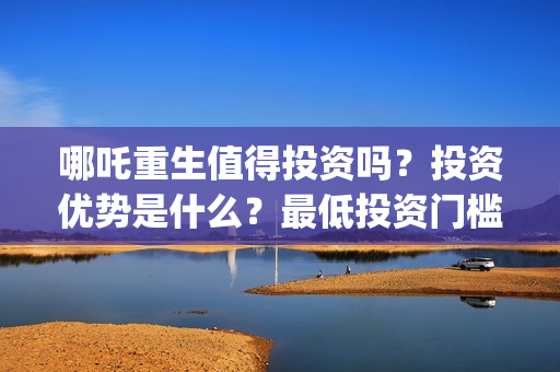 哪吒重生值得投资吗？投资优势是什么？最低投资门槛？(哪吒重生亏本吗)
