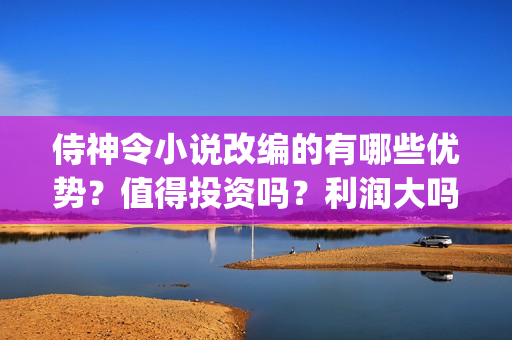 侍神令小说改编的有哪些优势?值得投资吗?利润大吗?(侍神令小说原著) 侍神令小说改编的有哪些优势?值得投资吗?利润大吗?(侍神令小说原著)