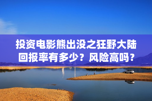 投资电影熊出没之狂野大陆回报率有多少？风险高吗？(投资电影熊出没多少钱)