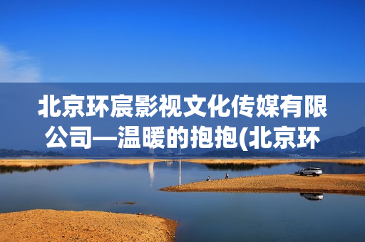 北京环宸影视文化传媒有限公司—温暖的抱抱(北京环宸建筑工程有限公司)