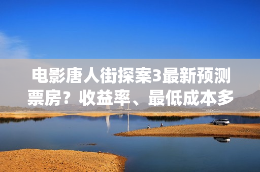 电影唐人街探案3最新预测票房？收益率、最低成本多少？(电影唐人街探案3)