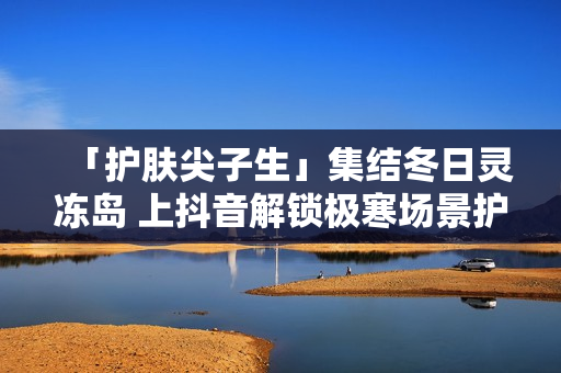 「护肤尖子生」集结冬日灵冻岛 上抖音解锁极寒场景护肤秘籍