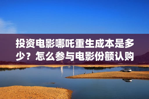 投资电影哪吒重生成本是多少？怎么参与电影份额认购？(哪吒票房成本)