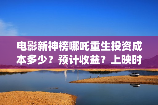 电影新神榜哪吒重生投资成本多少？预计收益？上映时间(新神榜 哪吒重生预告片)