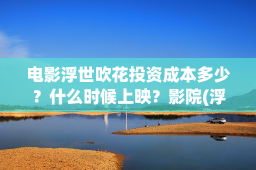 电影浮世吹花投资成本多少？什么时候上映？影院(浮世花2019)