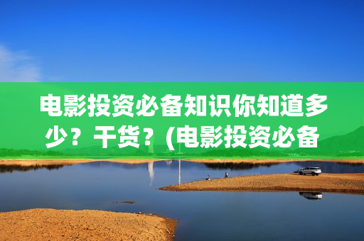电影投资必备知识你知道多少？干货？(电影投资必备知识)