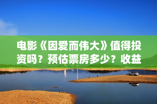 电影《因爱而伟大》值得投资吗？预估票房多少？收益率怎么样？(电影因爱而伟大主演)