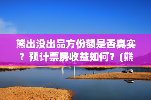 熊出没出品方份额是否真实？预计票房收益如何？(熊出没出品公司)