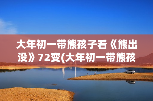 大年初一带熊孩子看《熊出没》72变(大年初一带熊孩子好吗)