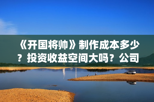 《开国将帅》制作成本多少？投资收益空间大吗？公司挂猫眼了吗？(开国将帅授勋1955剧照)