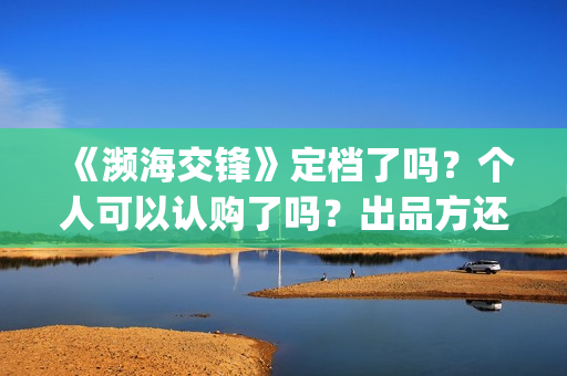 《濒海交锋》定档了吗？个人可以认购了吗？出品方还有份额吗？(濒海交锋百度百科)