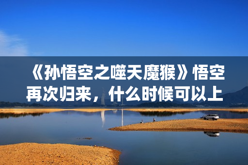 《孙悟空之噬天魔猴》悟空再次归来，什么时候可以上映？(孙悟空之噬天魔猴最新消息)
