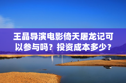 王晶导演电影倚天屠龙记可以参与吗？投资成本多少？(王晶称新倚天很暗黑)