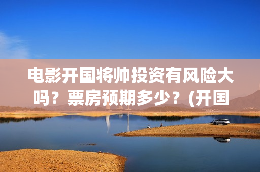 电影开国将帅投资有风险大吗？票房预期多少？(开国将军电影)