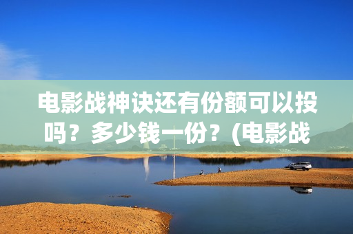 电影战神诀还有份额可以投吗？多少钱一份？(电影战神诀还有第二部吗)