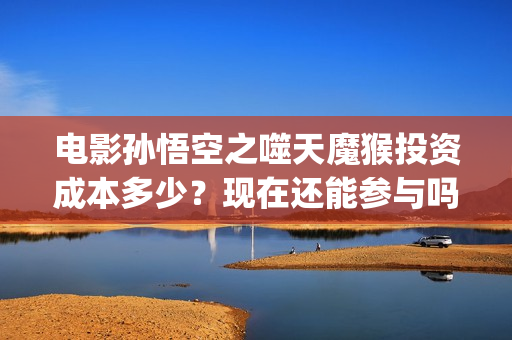电影孙悟空之噬天魔猴投资成本多少？现在还能参与吗？(孙悟空之噬天魔猴免费播放)