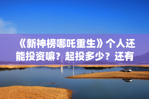 《新神榜哪吒重生》个人还能投资嘛？起投多少？还有份额吗？ (新神榜哪吒重生)
