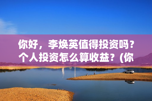你好，李焕英值得投资吗？个人投资怎么算收益？(你好李焕英值得看吗)