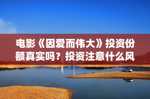 电影《因爱而伟大》投资份额真实吗？投资注意什么风险？(因爱而伟大票房预测)
