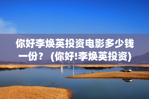 你好李焕英投资电影多少钱一份？ (你好!李焕英投资)