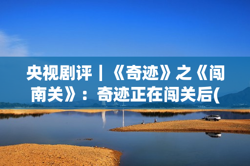 央视剧评｜《奇迹》之《闯南关》：奇迹正在闯关后(央视主播奇齐)