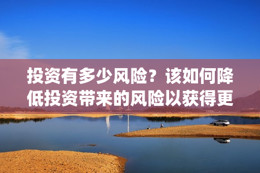 投资有多少风险？该如何降低投资带来的风险以获得更高的收益呢? (投资风险都有哪些)