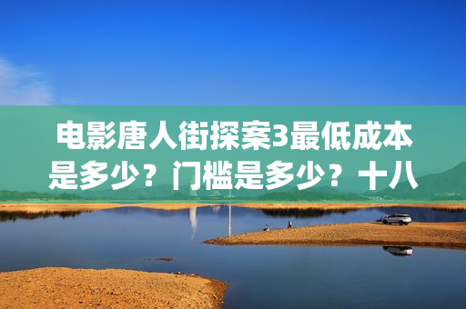 电影唐人街探案3最低成本是多少？门槛是多少？十八里店(电影唐人街探案2免费观看完整版)