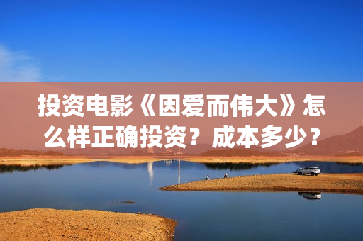 投资电影《因爱而伟大》怎么样正确投资？成本多少？-杨浦区(因爱知名电视剧)