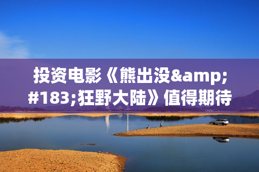 投资电影《熊出没·狂野大陆》值得期待吗？多少起投？-新场镇(熊出没电影投资多少)