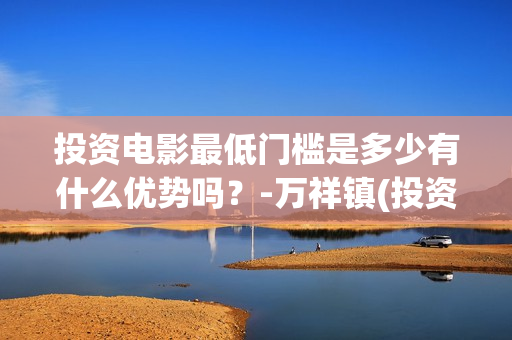 投资电影最低门槛是多少有什么优势吗？-万祥镇(投资电影最低门槛是什么)