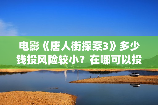 电影《唐人街探案3》多少钱投风险较小？在哪可以投资？找谁投？(电影唐人街探案1900)