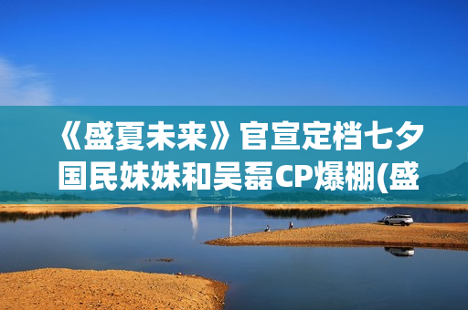 《盛夏未来》官宣定档七夕 国民妹妹和吴磊CP爆棚(盛夏未来reception)