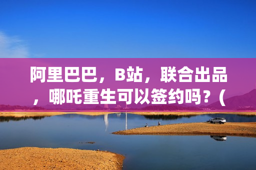 阿里巴巴，B站，联合出品，哪吒重生可以签约吗？(阿里巴巴哔哩哔哩)