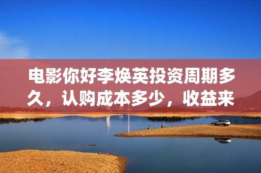 电影你好李焕英投资周期多久，认购成本多少，收益来源？(电影你好李焕英中李焕英最擅长的是排球吗)