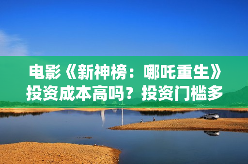 电影《新神榜：哪吒重生》投资成本高吗？投资门槛多少？怎么参与？(电影《新神榜》在线看)