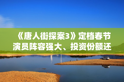 《唐人街探案3》定档春节演员阵容强大、投资份额还有吗 (《唐人街探案3》高清在线观看)