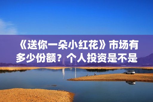 《送你一朵小红花》市场有多少份额？个人投资是不是找出品方？是不是骗子？(送你一朵小红花原唱)