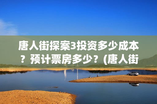 唐人街探案3投资多少成本？预计票房多少？(唐人街探案3投资成本)