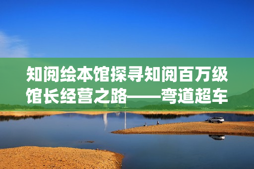 知阅绘本馆探寻知阅百万级馆长经营之路——弯道超车的人生(知阅儿童阅读中心)
