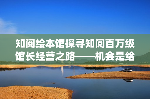 知阅绘本馆探寻知阅百万级馆长经营之路——机会是给有准备的人准备的(知阅儿童绘本馆收费标准)
