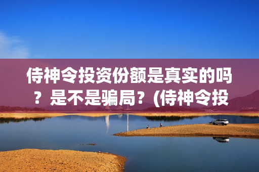 侍神令投资份额是真实的吗？是不是骗局？(侍神令投资公司)